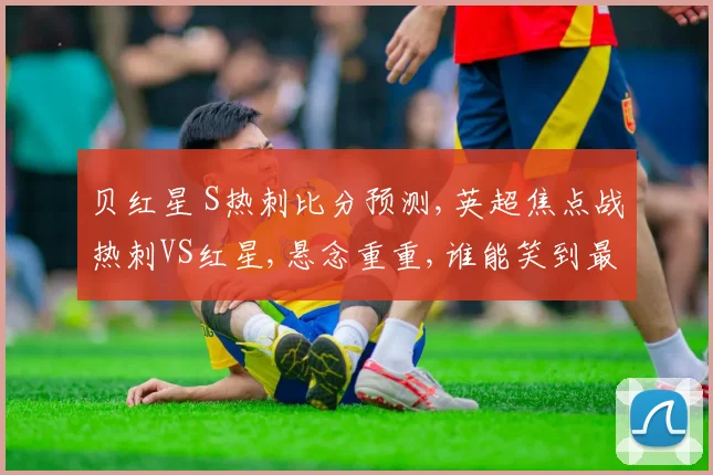 贝红星 S热刺比分预测,英超焦点战热刺VS红星,悬念重重,谁能笑到最后