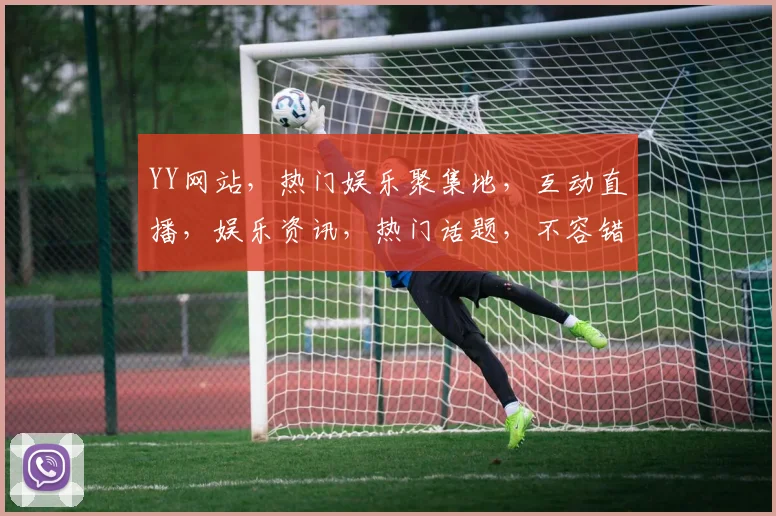 YY网站，热门娱乐聚集地，互动直播，娱乐资讯，热门话题，不容错过