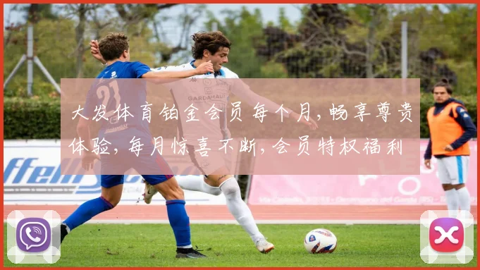 大发体育铂金会员每个月,畅享尊贵体验,每月惊喜不断,会员特权福利升级中,不容错过